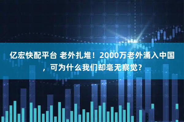 亿宏快配平台 老外扎堆！2000万老外涌入中国，可为什么我们却毫无察觉？