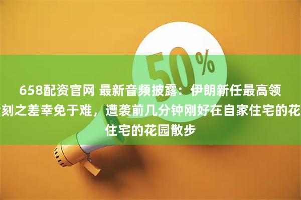 658配资官网 最新音频披露:伊朗新任最高领袖因片刻之差幸免于难,遭袭前几分钟刚好在自家住宅的花园散步