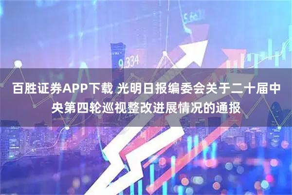 百胜证券APP下载 光明日报编委会关于二十届中央第四轮巡视整改进展情况的通报