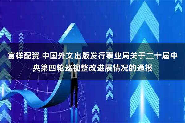 富祥配资 中国外文出版发行事业局关于二十届中央第四轮巡视整改进展情况的通报