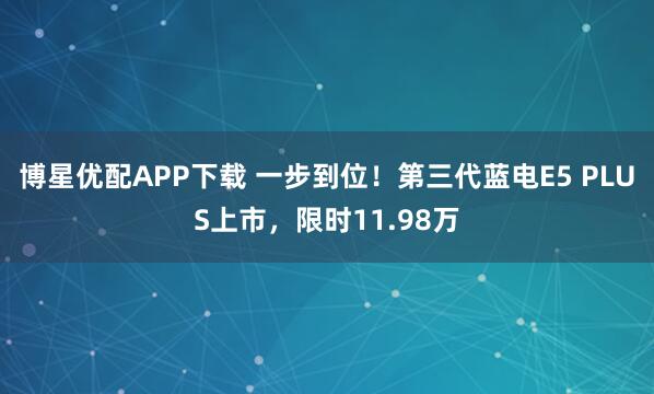 博星优配APP下载 一步到位！第三代蓝电E5 PLUS上市，限时11.98万