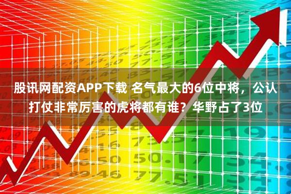 股讯网配资APP下载 名气最大的6位中将,公认打仗非常厉害的虎将都有谁?华野占了3位