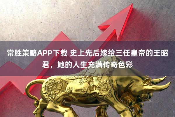 常胜策略APP下载 史上先后嫁给三任皇帝的王昭君,她的人生充满传奇色彩