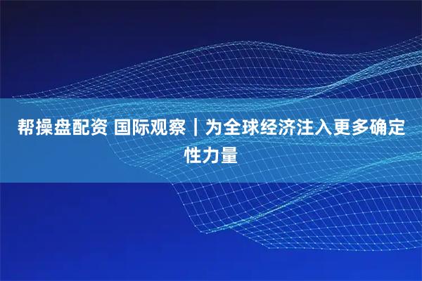 帮操盘配资 国际观察｜为全球经济注入更多确定性力量