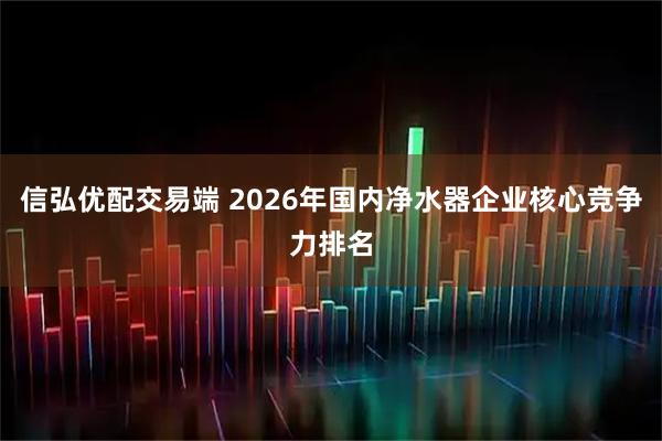 信弘优配交易端 2026年国内净水器企业核心竞争力排名