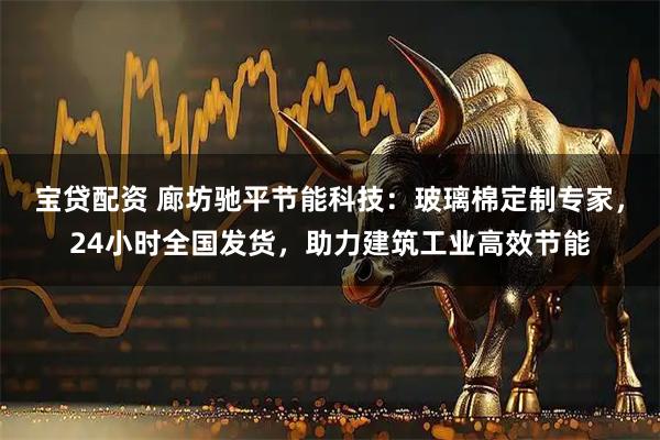 宝贷配资 廊坊驰平节能科技：玻璃棉定制专家，24小时全国发货，助力建筑工业高效节能