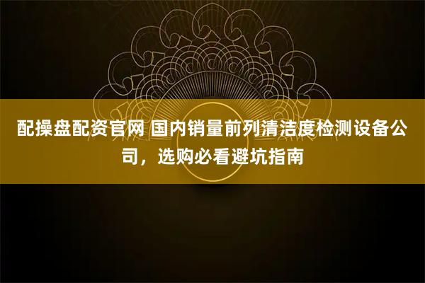配操盘配资官网 国内销量前列清洁度检测设备公司，选购必看避坑指南
