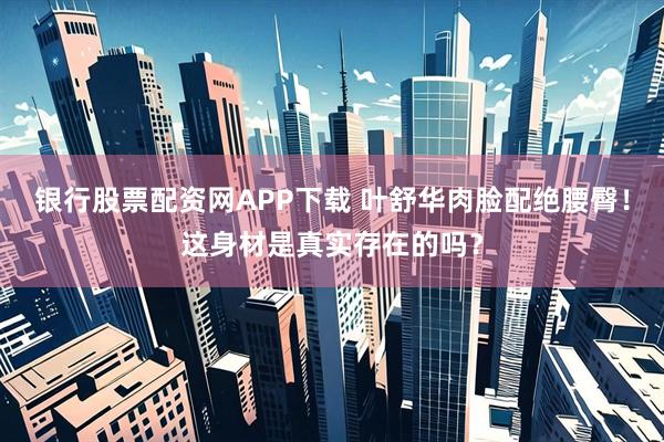 银行股票配资网APP下载 叶舒华肉脸配绝腰臀！这身材是真实存在的吗？