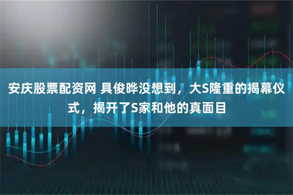 安庆股票配资网 具俊晔没想到，大S隆重的揭幕仪式，揭开了S家和他的真面目