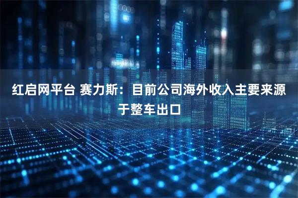 红启网平台 赛力斯：目前公司海外收入主要来源于整车出口
