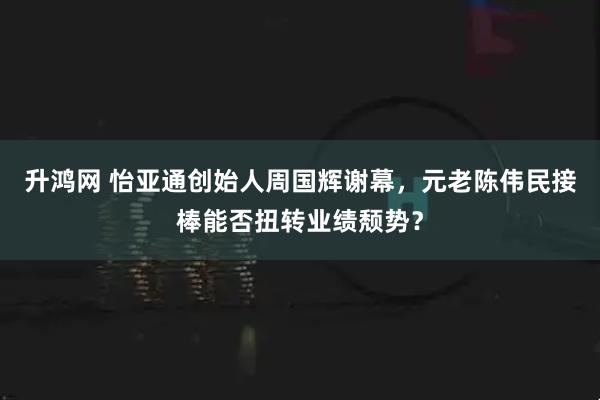 升鸿网 怡亚通创始人周国辉谢幕，元老陈伟民接棒能否扭转业绩颓势？