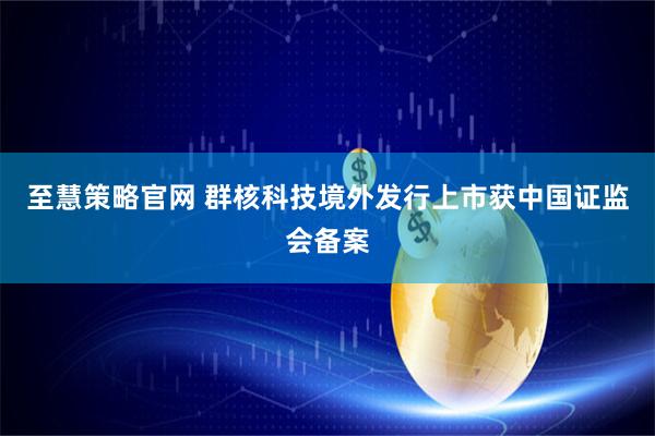 至慧策略官网 群核科技境外发行上市获中国证监会备案