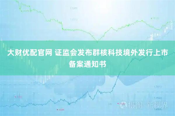 大财优配官网 证监会发布群核科技境外发行上市备案通知书
